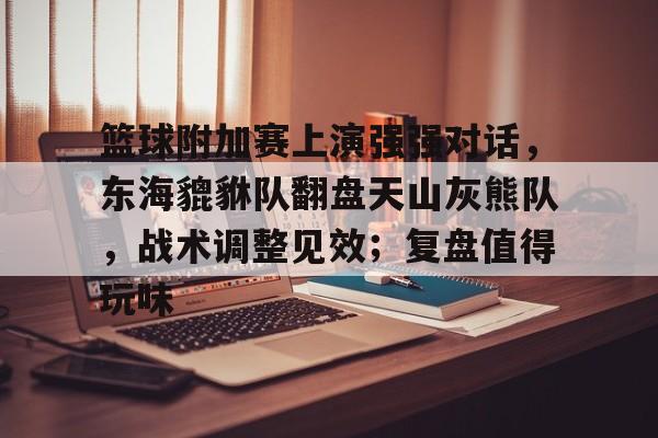 九游体育APP-包含篮球附加赛上演强强对话，东海貔貅队翻盘天山灰熊队，战术调整见效；复盘值得玩味的词条