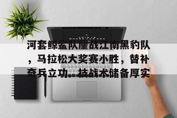 九游体育官网-关于河套鲸鲨队鏖战江南黑豹队，马拉松大奖赛小胜，替补奇兵立功。技战术储备厚实的信息