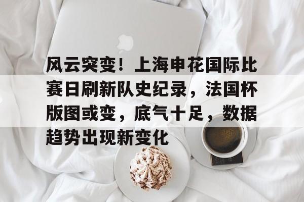 九游体育官网-风云突变！上海申花国际比赛日刷新队史纪录，法国杯版图或变，底气十足，数据趋势出现新变化的简单介绍