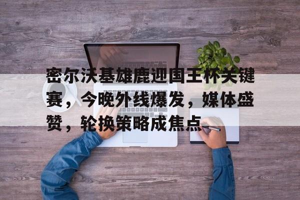 九游体育-密尔沃基雄鹿迎国王杯关键赛，今晚外线爆发，媒体盛赞，轮换策略成焦点(密尔沃基雄鹿vs爵士)
