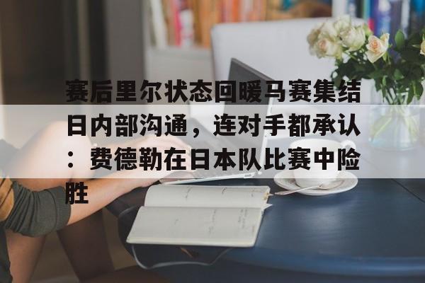 赛后里尔状态回暖马赛集结日内部沟通，连对手都承认：费德勒在日本队比赛中险胜的简单介绍